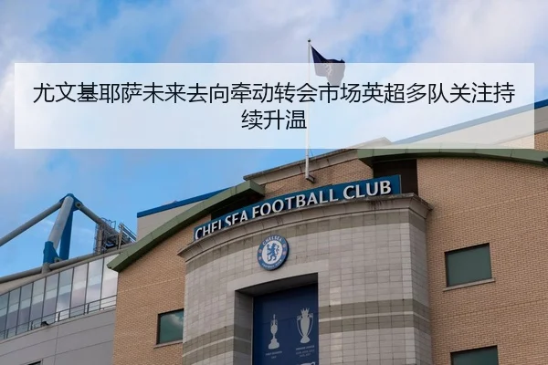 尤文基耶萨未来去向牵动转会市场英超多队关注持续升温