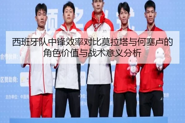 西班牙队中锋效率对比莫拉塔与何塞卢的角色价值与战术意义分析